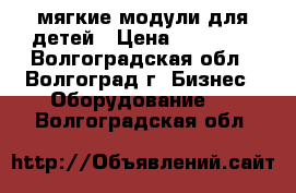 мягкие модули для детей › Цена ­ 15 000 - Волгоградская обл., Волгоград г. Бизнес » Оборудование   . Волгоградская обл.